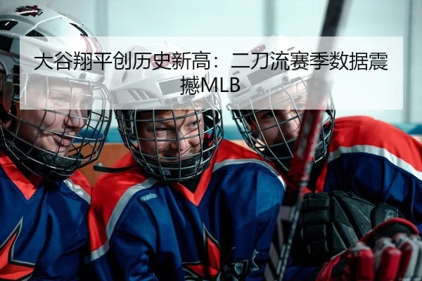 大谷翔平创历史新高：二刀流赛季数据震撼MLB